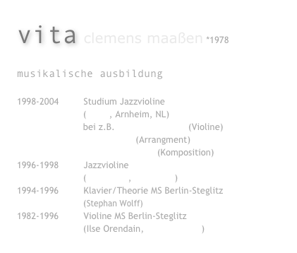 vita clemens maaßen *1978
musikalische ausbildung
1998-2004 Studium Jazzvioline
(ArtEZ, Arnheim, NL)
bei z.B. Michael Gustorff (Violine)
Hazel Leach (Arrangment)
Dolf de Kinkelder (Komposition)
1996-1998 Jazzvioline
(Ulli Bartel, Billy Bang)
1994-1996 Klavier/Theorie MS Berlin-Steglitz
(Stephan Wolff)
1982-1996 Violine MS Berlin-Steglitz
(Ilse Orendain, Tahsin Incirci)